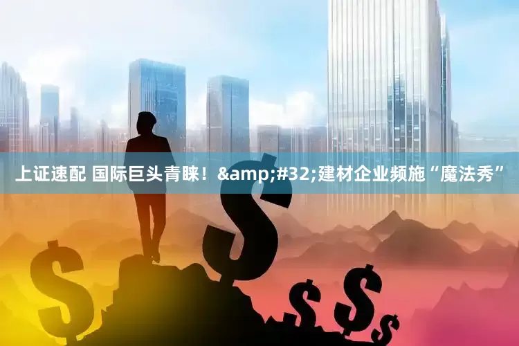上证速配 国际巨头青睐！&#32;建材企业频施“魔法秀”