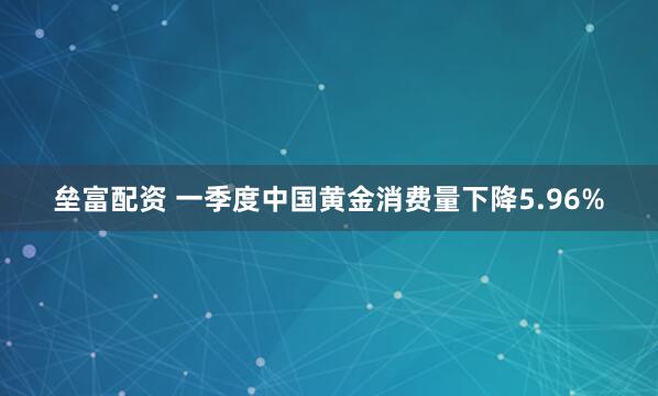 垒富配资 一季度中国黄金消费量下降5.96%