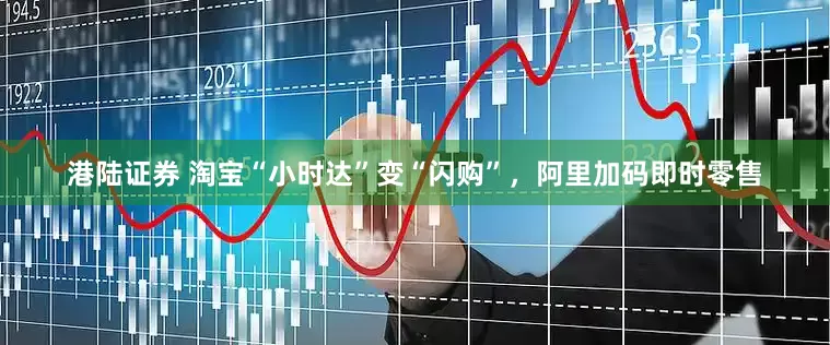 港陆证券 淘宝“小时达”变“闪购”，阿里加码即时零售