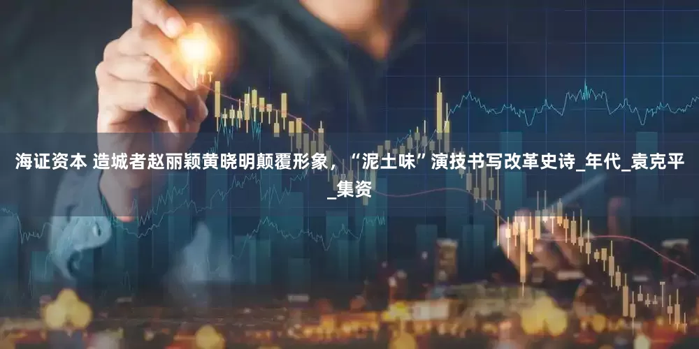 海证资本 造城者赵丽颖黄晓明颠覆形象，“泥土味”演技书写改革史诗_年代_袁克平_集资
