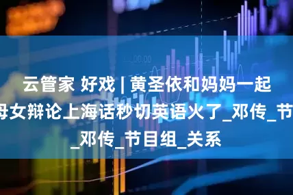云管家 好戏 | 黄圣依和妈妈一起上综艺，母女辩论上海话秒切英语火了_邓传_节目组_关系