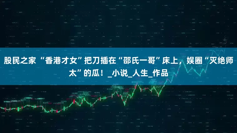 股民之家 “香港才女”把刀插在“邵氏一哥”床上，娱圈“灭绝师太”的瓜！_小说_人生_作品