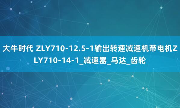 大牛时代 ZLY710-12.5-1输出转速减速机带电机ZLY710-14-1_减速器_马达_齿轮