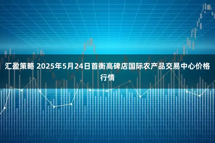 汇盈策略 2025年5月24日首衡高碑店国际农产品交易中心价格行情