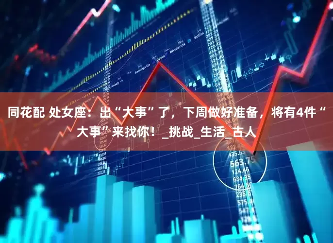 同花配 处女座：出“大事”了，下周做好准备，将有4件“大事”来找你！_挑战_生活_古人