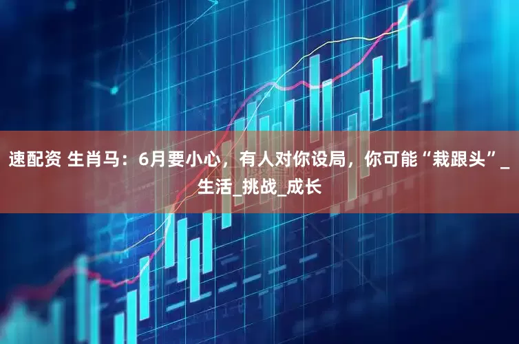 速配资 生肖马：6月要小心，有人对你设局，你可能“栽跟头”_生活_挑战_成长
