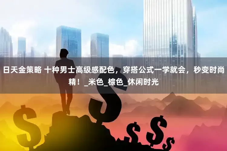 日天金策略 十种男士高级感配色，穿搭公式一学就会，秒变时尚精！_米色_棕色_休闲时光