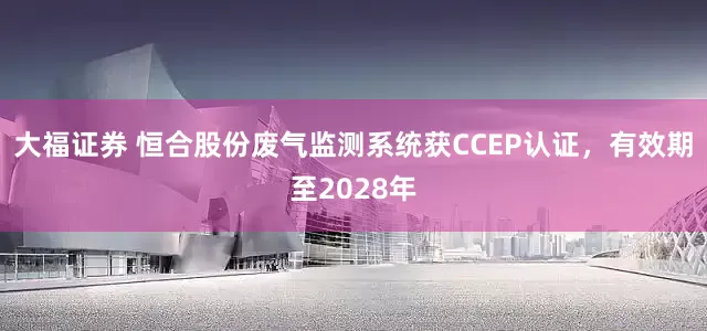 大福证券 恒合股份废气监测系统获CCEP认证，有效期至2028年