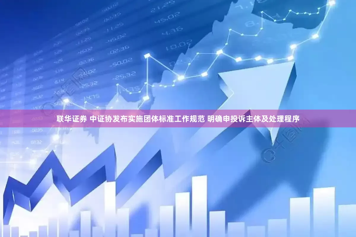联华证券 中证协发布实施团体标准工作规范 明确申投诉主体及处理程序
