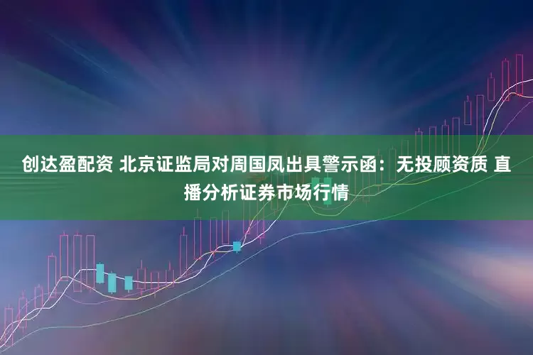 创达盈配资 北京证监局对周国凤出具警示函：无投顾资质 直播分析证券市场行情