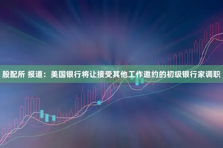 股配所 报道：美国银行将让接受其他工作邀约的初级银行家调职