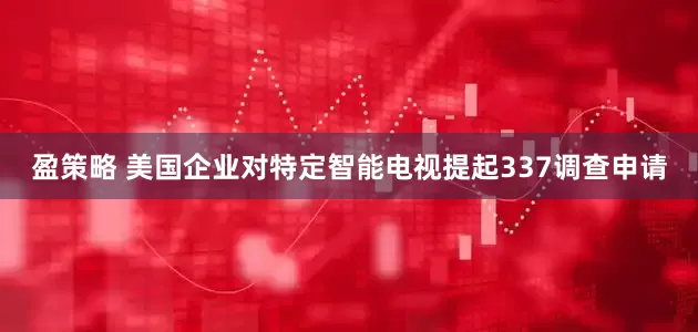 盈策略 美国企业对特定智能电视提起337调查申请