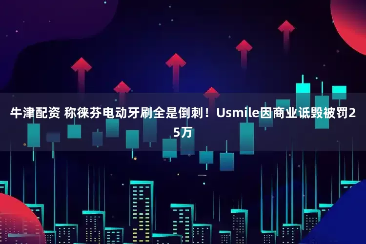 牛津配资 称徕芬电动牙刷全是倒刺！Usmile因商业诋毁被罚25万