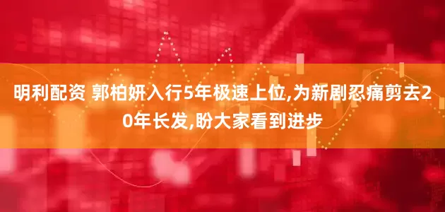 明利配资 郭柏妍入行5年极速上位,为新剧忍痛剪去20年长发,盼大家看到进步