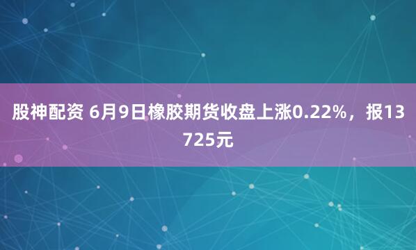 股神配资 6月9日橡胶期货收盘上涨0.22%，报13725元