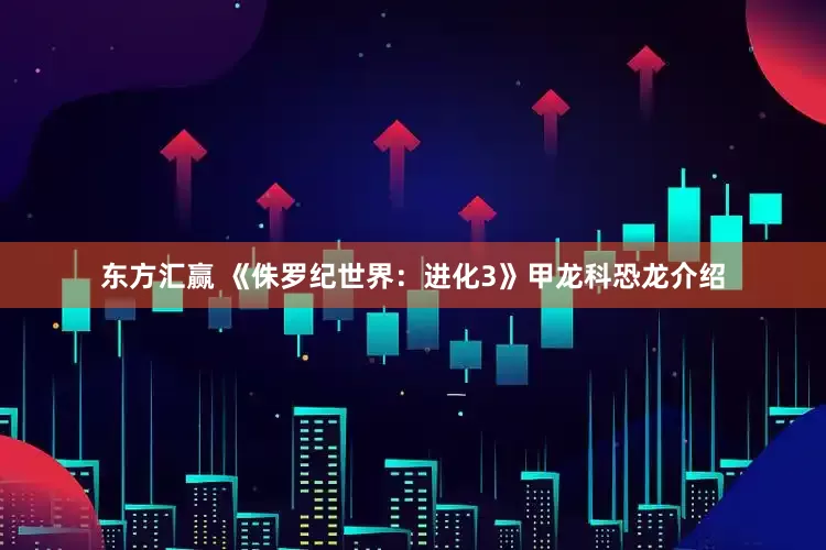 东方汇赢 《侏罗纪世界:进化3》甲龙科恐龙介绍