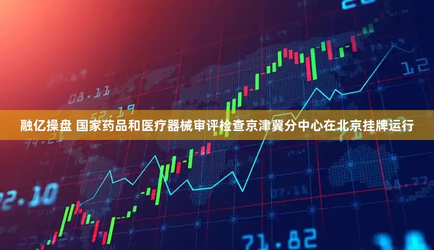 融亿操盘 国家药品和医疗器械审评检查京津冀分中心在北京挂牌运行