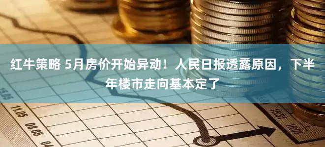 红牛策略 5月房价开始异动！人民日报透露原因，下半年楼市走向基本定了