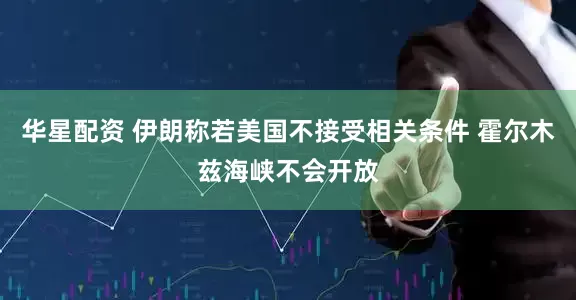 华星配资 伊朗称若美国不接受相关条件 霍尔木兹海峡不会开放