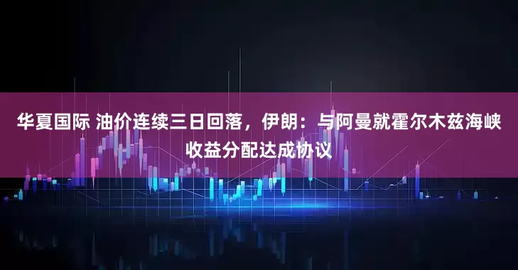 华夏国际 油价连续三日回落，伊朗：与阿曼就霍尔木兹海峡收益分配达成协议